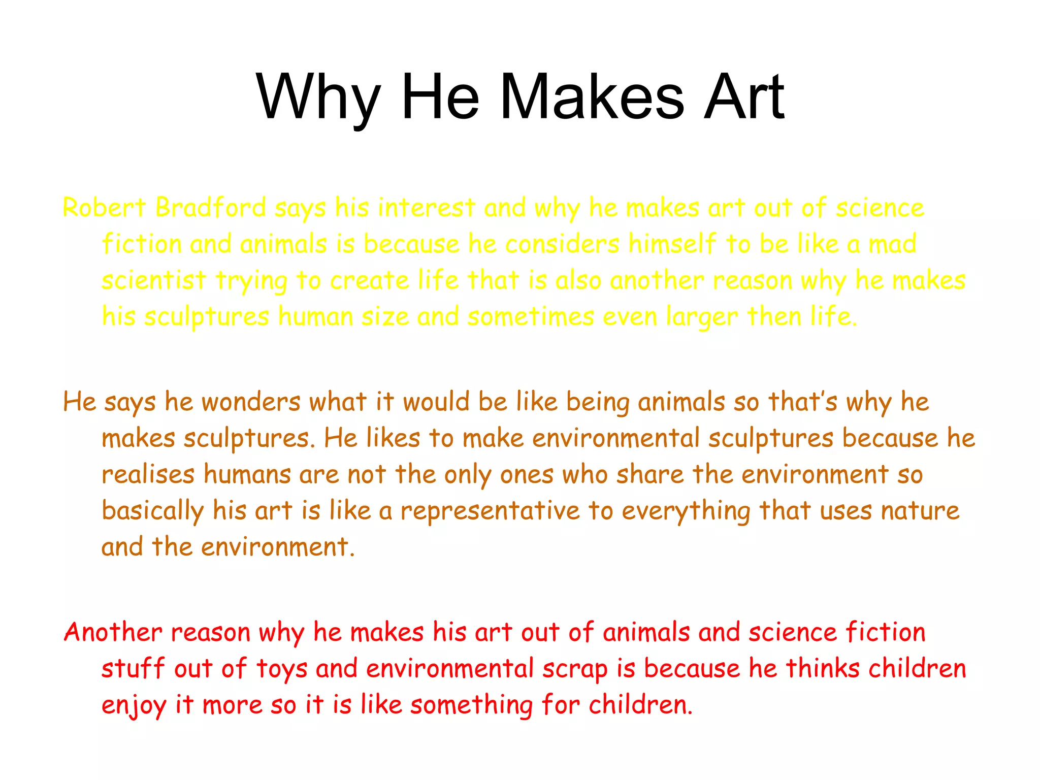 Why He Makes Art Robert Bradford says his interest and why he makes art out of science fiction and animals is because he considers himself to be like a mad scientist trying to create life that is also another reason why he makes his sculptures human size and sometimes even larger then life. He says he wonders what it would be like being animals so that’s why he makes sculptures. He likes to make environmental sculptures because he realises humans are not the only ones who share the environment so basically his art is like a representative to everything that uses nature and the environment.  Another reason why he makes his art out of animals and science fiction stuff out of toys and environmental scrap is because he thinks children enjoy it more so it is like something for children. 