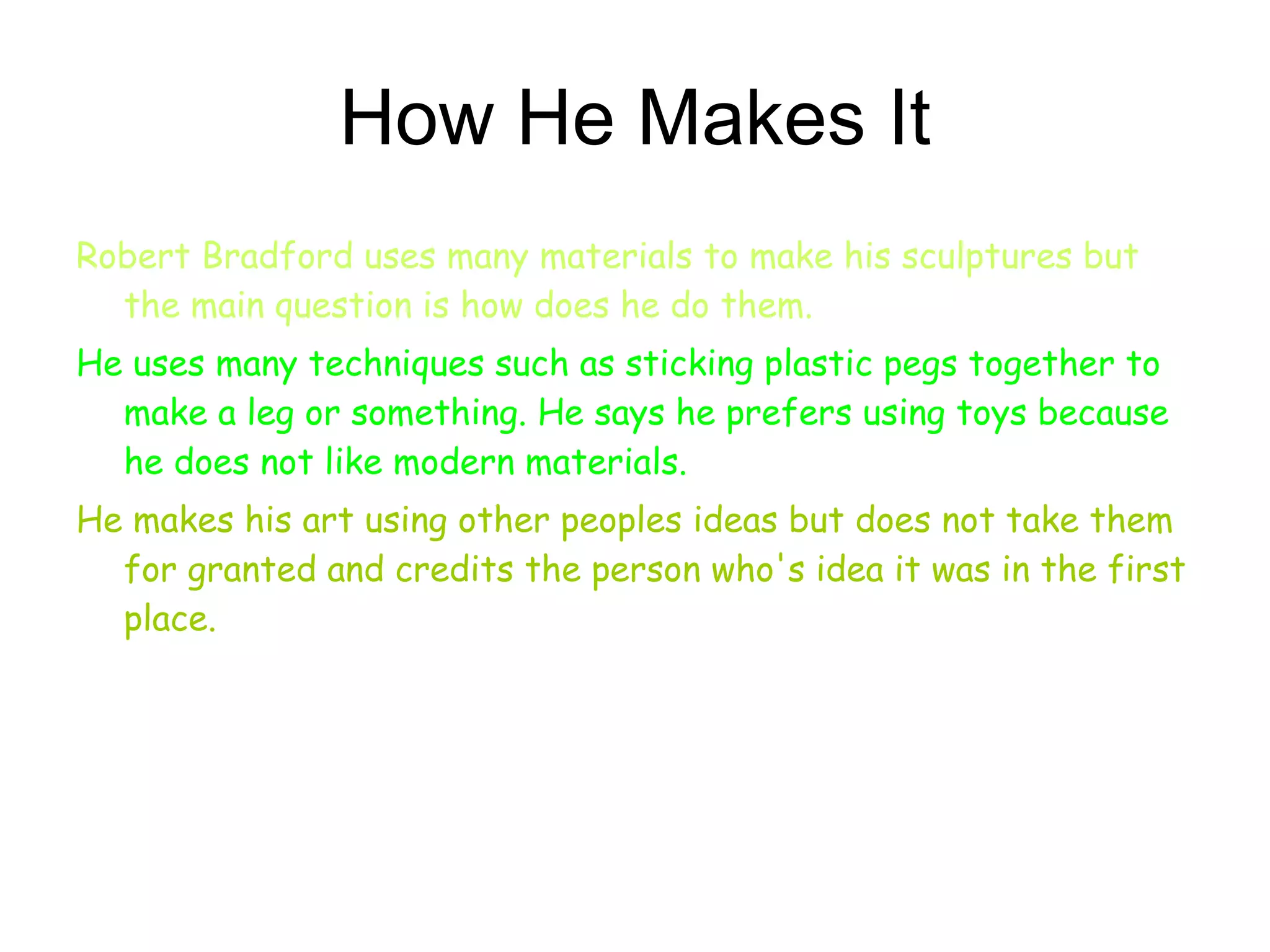 How He Makes It Robert Bradford uses many materials to make his sculptures but the main question is how does he do them.   He uses many techniques such as sticking plastic pegs together to make a leg or something. He says he prefers using toys because he does not like modern materials.  He makes his art using other peoples ideas but does not take them for granted and credits the person who's idea it was in the first place. 