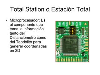 Total Station o Estación Total Microprocesador: Es el componente que toma la información tanto del Distanciometro como del Teodolito para generar coordenadas en 3D  