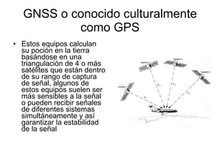 GNSS o conocido culturalmente como GPS Estos equipos calculan su poción en la tierra basándose en una triangulación de 4 o más satélites que están dentro de su rango de captura de señal, algunos de estos equipos suelen ser más sensibles a la señal o pueden recibir señales de diferentes sistemas simultáneamente y así garantizar la estabilidad de la señal 