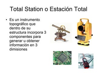Total Station o Estación Total Es un instrumento topográfico que dentro de su estructura incorpora 3 componentes para generar u obtener información en 3 dimisiones  