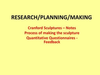 RESEARCH/PLANNING/MAKING  Cranford Sculptures – Notes Process of making the sculpture Quantitative Questionnaires - Feedback 