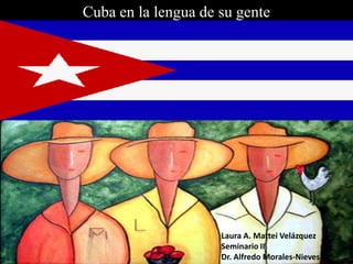 Cuba en la lengua de su gente Laura A. Mattei Velázquez Seminario II Dr. Alfredo Morales-Nieves 