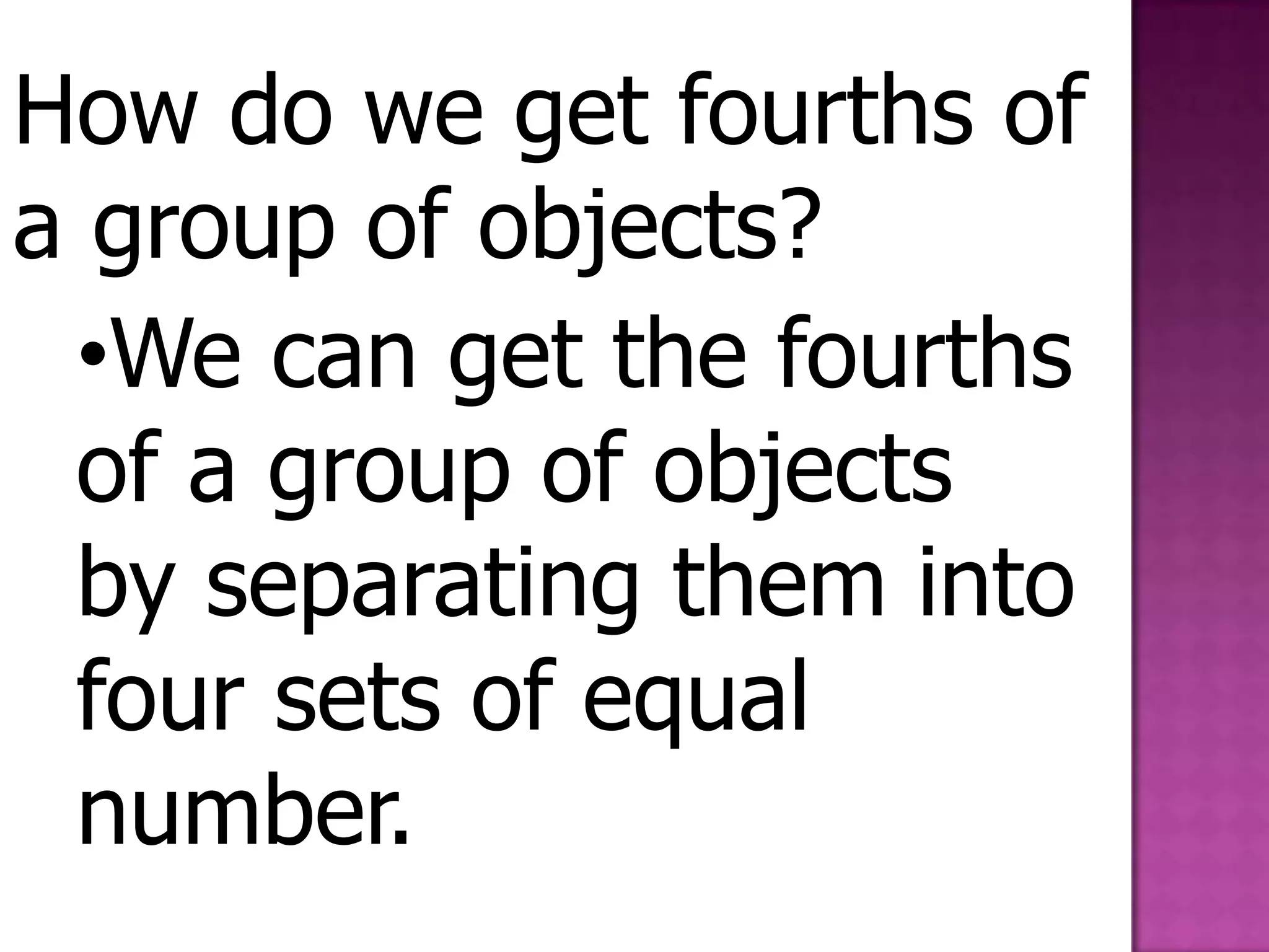 How do we get fourths of a group of objects?We can get the fourths of a group of objects by separating them into four sets of equal number.Shopping to fourStudy the pictures.Look at the shelf. Buy all the objects on the list and separate them into fourths