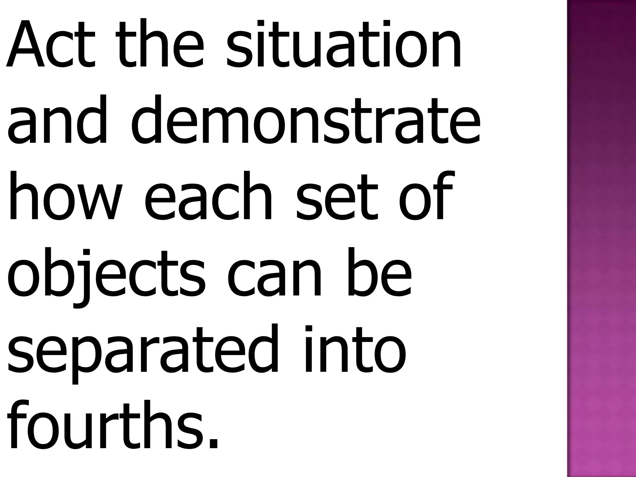 Act the situation and demonstrate how each set of objects can be separated into fourths.