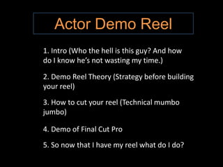 Actor Demo Reel 1. Intro (Who the hell is this guy? And how do I know he’s not wasting my time.) 2. Demo Reel Theory (Strategy before building your reel) 3. How to cut your reel (Technical mumbo jumbo)  4. Demo of Final Cut Pro 5. So now that I have my reel what do I do? 