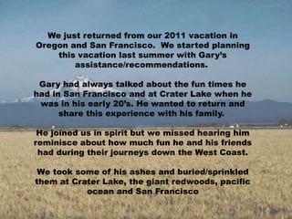 We just returned from our 2011 vacation in Oregon and San Francisco.  We started planning this vacation last summer with Gary’s assistance/recommendations.   Gary had always talked about the fun times he had in San Francisco and at Crater Lake when he was in his early 20’s. He wanted to return and share this experience with his family.   He joined us in spirit but we missed hearing him reminisce about how much fun he and his friends had during their journeys down the West Coast. We took some of his ashes and buried/sprinkled them at Crater Lake, the giant redwoods, pacific ocean and San Francisco 