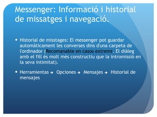 Messenger: Informació i historial de missatges i navegació. Historial de misstages: El messenger pot guardar automàticament les converses dins d'una carpeta de l'ordinador ( Recomanable en casos extrems . El diàleg amb el fill és molt més constructiu que la intromissió en la seva intimitat). Herramientas   Opciones   Mensajes   Historial de mensajes 
