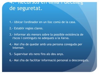 4.- Recursos en línia i decàleg de seguretat. 1.- Ubicar l'ordinador en un lloc comú de la casa. 2.- Establir regles clares. 3.- Informar als menors sobre la possible existència de riscos i continguts no adequats a la Xarxa. 4.- Mai s'ha de quedar amb una persona coneguda per internet.  5.- Supervisar els nens fins als deu anys. 6.- Mai s'ha de facilitar informació personal a desconeguts.  