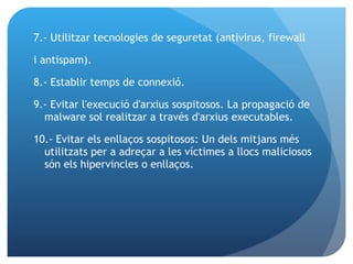 7.- Utilitzar tecnologies de seguretat (antivirus, firewall  i antispam). 8.- Establir temps de connexió. 9.- Evitar l'execució d'arxius sospitosos. La propagació de malware sol realitzar a través d'arxius executables. 10.- Evitar els enllaços sospitosos: Un dels mitjans més utilitzats per a adreçar a les víctimes a llocs maliciosos són els hipervincles o enllaços. 