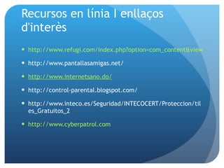 Recursos en línia I enllaços d'interès http://www.refugi.com/index.php?option=com_content&view=article&id=90:recomanacions-control-parental&catid=20:informatica&Itemid=38 http://www.pantallasamigas.net/ http://www.internetsano.do/ http://control-parental.blogspot.com/ http://www.inteco.es/Seguridad/INTECOCERT/Proteccion/tiles_Gratuitos_2  http://www.cyberpatrol.com 