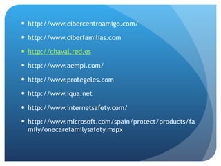http://www.cibercentroamigo.com/  http://www.ciberfamilias.com  http://chaval.red.es http://www.aempi.com/  http://www.protegeles.com  http://www.iqua.net  http://www.internetsafety.com/  http://www.microsoft.com/spain/protect/products/family/onecarefamilysafety.mspx  