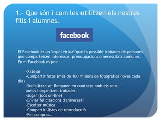1.- Que són i com les utilitzen els nostres fills i alumnes. El Facebook és un "espai virtual"que fa possible trobades de persones que comparteixen interessos, preocupacions o necessitats comunes. En el Facebook es pot: -Xatejar -Compartir fotos (més de 100 milions de fotografies noves cada dia) -Socialitzar-se: Romanen en contacte amb els seus amics i organitzen trobades. -Jugar (jocs on-line) -Enviar felicitacions d'aniversari -Escolter música -Compartir llistes de reproducció -Fer compras… 