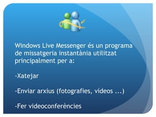 Windows Live Messenger és un programa de missatgeria instantània utilitzat principalment per a:   -Xatejar -Enviar arxius (fotografies, vídeos ...) -Fer videoconferències 