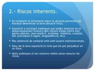 2.- Riscos inherents. En compartir la informació sobre la ubicació permeten als estranys determinar la seva ubicació física. Exposició a contingut inadequat que poden impactar en el desenvolupament evolutiu dels menors d'edat (entre ells: gestos obscens, sexe explícit, erotisme, violència, crueltat, odi, pràctiques il.legals, drogoaddicció, etc).  Risc potencial de contacte amb amb usuaris malintencionats. Dany de la seva reputació en línia que els pot perjudicar en un futur. Molts publiquen el seu números mòbils sense mesurar els riscos. 