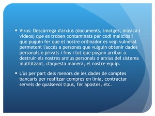 Virus: Descàrrega d'arxius (documents, imatges, música i vídeos) que es troben contaminats per codi maliciós i que puguin fer que el nostre ordinador es vegi vulnerat permetent l'accés a persones que vulguin obtenir dades personals o privats i fins i tot que puguin arribar a destruir els nostres arxius personals o arxius del sistema inutilitzant, d'aquesta manera, el nostre equip. L'ús per part dels menors de les dades de comptes bancaris per realitzar compres en línia, contractar serveis de qualsevol tipus, fer apostes, etc. 