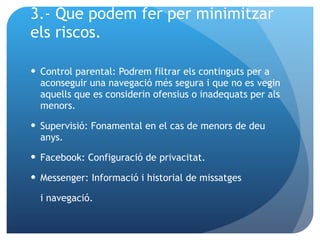 3.- Que podem fer per minimitzar  els riscos. Control parental :  Podrem filtrar els continguts per a aconseguir una navegació més segura i que no es vegin aquells que es considerin ofensius o inadequats per als menors. Supervisió: Fonamental en el cas de menors de deu anys. Facebook: Configuració de privacitat. Messenger: Informació i historial de missatges  i navegació. 