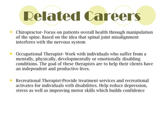 Related Careers Chiropractor- Focus on patients overall health through manipulation of the spine. Based on the idea that spinal joint misalignment interferes with the nervous system Occupational Therapist- Work with individuals who suffer from a mentally, physically, developmentally or emotionally disabling conditions. The goal of these therapists are to help their clients have an independent and productive lives. Recreational Therapist-Provide treatment services and recreational activates for individuals with disabilities. Help reduce depression, stress as well as improving motor skills which builds confidence 