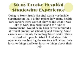 Stony Brooke Hospital Shadowing Experience Going to Stony Brook Hospital was   a worthwhile experience in that I didn’t realize how many health care careers there were. It showed me what it was like to work in a hospital and the type of environment I would be in. Each career required a different amount of schooling and training. Some careers were mainly technology based while others worked with people. What I liked about this experience was hearing the workers talk about their favorite things and least favorite things about their job  