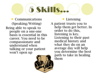 5 Skills… Communications (Speaking/Writing) Being able to speak to people on a one-one basis is essential in this career. You need to be compassionate and understand when talking or your patient won’t open up Listening A patient trusts you to help them get better. In order to do this, listening is key. Listening to their past medical history and what they do on an average day will help you determine the best path to take in healing them  