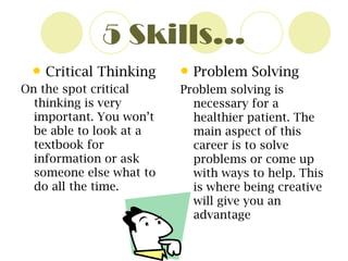 5 Skills… Critical Thinking On the spot critical thinking is very important. You won’t be able to look at a textbook for information or ask someone else what to do all the time.   Problem Solving   Problem solving is necessary for a healthier patient. The main aspect of this career is to solve problems or come up with ways to help. This is where being creative will give you an advantage 