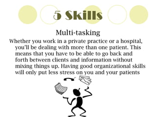 5 Skills Multi-tasking Whether you work in a private practice or a hospital, you’ll be dealing with more than one patient. This means that you have to be able to go back and forth between clients and information without mixing things up. Having good organizational skills will only put less stress on you and your patients 