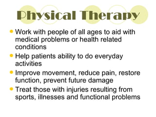 Physical Therapy Work with people of all ages to aid with medical problems or health related conditions Help patients ability to do everyday activities Improve movement, reduce pain, restore function, prevent future damage Treat those with injuries resulting from sports, illnesses and functional problems 