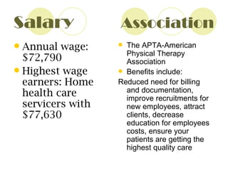 Salary  Association Annual wage: $72,790 Highest wage earners: Home health care servicers with $77,630 The APTA-American Physical Therapy Association Benefits include: Reduced need for billing and documentation, improve recruitments for new employees, attract clients, decrease education for employees costs, ensure your patients are getting the highest quality care 