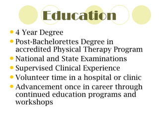 Education 4 Year Degree Post-Bachelorettes Degree in accredited Physical Therapy Program National and State Examinations Supervised Clinical Experience Volunteer time in a hospital or clinic Advancement once in career through continued education programs and workshops 