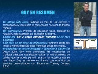 GUY EN RESUMEN Un atleta ante todo : Participó en más de 150 carreras y seleccionado 6 veces para el campeonato nacional de triatlón francés. Un profesional :  Profesor de educación física, profesor de natación, especialización en psicología deportiva. Consejero  del 2 veces campeón mundial  Chris Mac Cormack. Con más de 10 años de experiencia :  Entreno desde sus inicios a varios triatletas elites franceses desde sus inicios. Especialista en entrenamiento y coaching a distancia :  Desde 2003, Guy viene atendiendo las necesidades de triatletas amateurs que desean realizar un entrenamiento de calidad que les pueda permitir alcanzar los objetivos que se han fijado. Guy es pionero en Francia con este tipo de servicios personalizados con Endurance Training Concept E.T.C. 