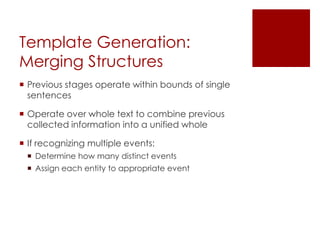 Template Generation:
Merging Structures
 Previous stages operate within bounds of single
sentences
 Operate over whole text to combine previous
collected information into a unified whole
 If recognizing multiple events:
 Determine how many distinct events
 Assign each entity to appropriate event
 