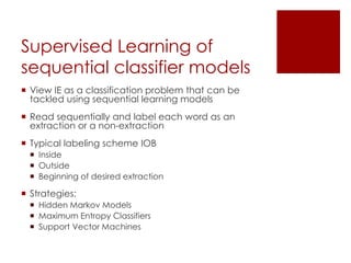 Supervised Learning of
sequential classifier models
 View IE as a classification problem that can be
tackled using sequential learning models
 Read sequentially and label each word as an
extraction or a non-extraction
 Typical labeling scheme IOB
 Inside
 Outside
 Beginning of desired extraction
 Strategies:
 Hidden Markov Models
 Maximum Entropy Classifiers
 Support Vector Machines
 