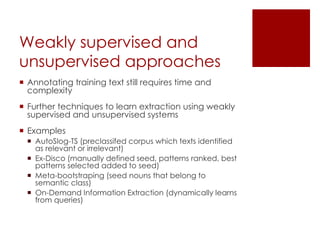 Weakly supervised and
unsupervised approaches
 Annotating training text still requires time and
complexity
 Further techniques to learn extraction using weakly
supervised and unsupervised systems
 Examples
 AutoSlog-TS (preclassifed corpus which texts identified
as relevant or irrelevant)
 Ex-Disco (manually defined seed, patterns ranked, best
patterns selected added to seed)
 Meta-bootstraping (seed nouns that belong to
semantic class)
 On-Demand Information Extraction (dynamically learns
from queries)
 