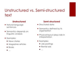 Unstructured vs. Semi-structured
text
Unstructured
 Natural language
sentences
 Semantics depends on
linguistic analysis
 Examples:
 News stories
 Magazines articles
 Books
 …
Semi-structured
 Structured data
 Semantics defined by its
organization
 Physical layout plays role in
interpretation
 Examples:
 Job postings
 Rental ads
 …
 