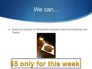 We can...Send out coupons or tell people everyday’s deal via Facebook and Twitter.$5 only for this week!