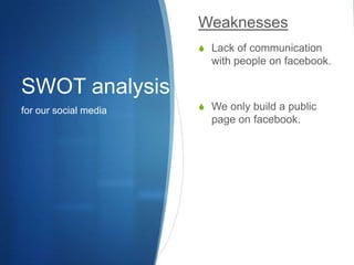 SWOT analysisfor our social mediaWeaknessesLack of communication with people on facebook.We only build a public page on facebook.