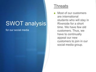 SWOT analysisfor our social mediaThreatsMost of our customers are international students who will stay in Riverside for a short time. We have few old customers. Thus, we have to continually appeal our new customers to join in our social media group.
