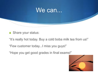 We can...Share your status:Its really hot today. Buy a cold boba milk tea from us!Few customer today...I miss you guys!Hope you get good grades in final exams!