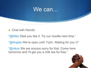 We can...Chat with friends:@Mike Glad you like it. Try our noodle next time.@Angles Were open until 11pm. Waiting for you ?@nikosWe are sooooo sorry for that. Come here tomorrow and Ill get you a milk tea for free.