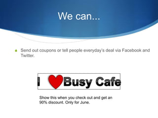We can...Send out coupons or tell people everydays deal via Facebook and Twitter.I       Busy CafeShow this when you check out and get an 90% discount. Only for June.