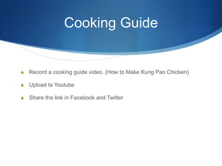 Cooking GuideRecord a cooking guide video. (How to Make Kung Pao Chicken)Upload to YoutubeShare the link in Facebook and Twitter