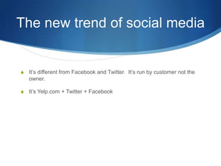 The new trend of social mediaIts different from Facebook and Twitter.  Its run by customer not the owner.Its Yelp.com + Twitter + Facebook