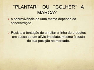 Resista à tentação de ampliar a linha de produtos em busca de um alívio imediato, mesmo à custa de sua posição no mercado.   MERCADO E MARCASO Que fazer diante de um mercado em que os consumidores mal respondem aos apelos tradicionais da mídia, nem tão pouco percebem   as diferenças entre Marcasequivalentes? 