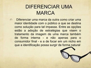 DIFERENCIAR UMA
MARCA
Diferenciar uma marca da outra como criar uma
maior identidade com o público a que se destina
como solução para tal impasse. Entre as opções
estão a adoção de estratégias que visem o
tratamento da imagem de uma marca também
de forma interna - e não apenas para o
consumidor final - e a de focar em um nicho em
que a identificação possa surgir de forma natural
 