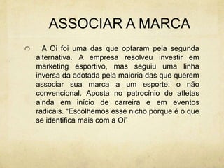ASSOCIAR A MARCA
A Oi foi uma das que optaram pela segunda
alternativa. A empresa resolveu investir em
marketing esportivo, mas seguiu uma linha
inversa da adotada pela maioria das que querem
associar sua marca a um esporte: o não
convencional. Aposta no patrocínio de atletas
ainda em início de carreira e em eventos
radicais. “Escolhemos esse nicho porque é o que
se identifica mais com a Oi”
 