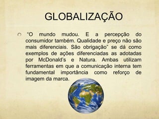 GLOBALIZAÇÃO
“O mundo mudou. E a percepção do
consumidor também. Qualidade e preço não são
mais diferenciais. São obrigação” se dá como
exemplos de ações diferenciadas as adotadas
por McDonald’s e Natura. Ambas utilizam
ferramentas em que a comunicação interna tem
fundamental importância como reforço de
imagem da marca.
 