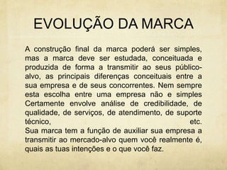 EVOLUÇÃO DA MARCA
A construção final da marca poderá ser simples,
mas a marca deve ser estudada, conceituada e
produzida de forma a transmitir ao seus público-
alvo, as principais diferenças conceituais entre a
sua empresa e de seus concorrentes. Nem sempre
esta escolha entre uma empresa não e simples
Certamente envolve análise de credibilidade, de
qualidade, de serviços, de atendimento, de suporte
técnico, etc.
Sua marca tem a função de auxiliar sua empresa a
transmitir ao mercado-alvo quem você realmente é,
quais as tuas intenções e o que você faz.
 