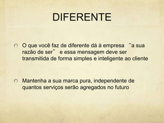 DIFERENTE
O que você faz de diferente dá à empresa “a sua
razão de ser” e essa mensagem deve ser
transmitida de forma simples e inteligente ao cliente
Mantenha a sua marca pura, independente de
quantos serviços serão agregados no futuro
 