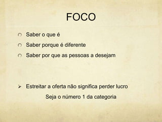 FOCO
Saber o que é
Saber porque é diferente
Saber por que as pessoas a desejam
 Estreitar a oferta não significa perder lucro
Seja o número 1 da categoria
 