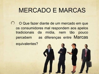 MERCADO E MARCAS
O Que fazer diante de um mercado em que
os consumidores mal respondem aos apelos
tradicionais da mídia, nem tão pouco
percebem as diferenças entre Marcas
equivalentes?
 